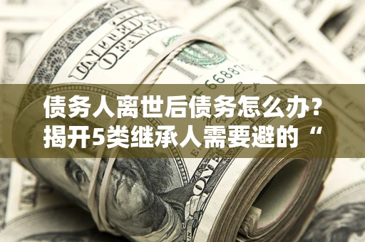 北京债务人离世后债务怎么办？揭开5类继承人需要避的“坑”