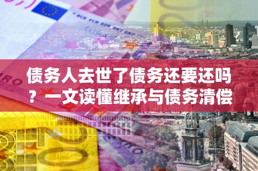 北京债务人去世了债务还要还吗？一文读懂继承与债务清偿
